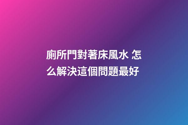 廁所門對著床風水 怎么解決這個問題最好